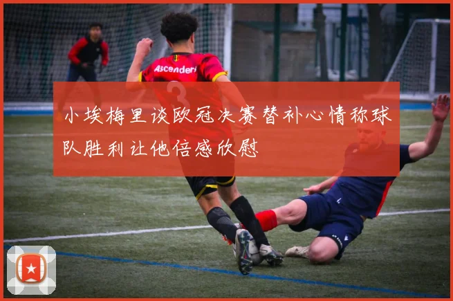 小埃梅里谈欧冠决赛替补心情称球队胜利让他倍感欣慰