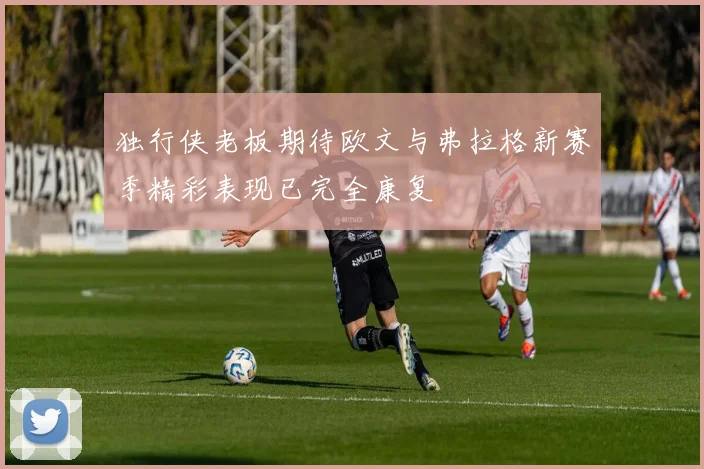 独行侠老板期待欧文与弗拉格新赛季精彩表现已完全康复