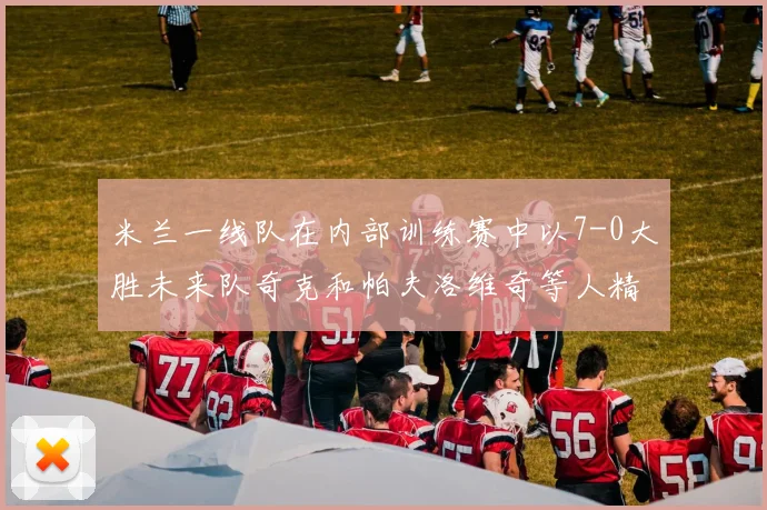 米兰一线队在内部训练赛中以7-0大胜未来队奇克和帕夫洛维奇等人精彩进球