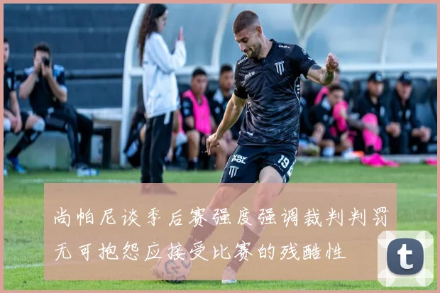 尚帕尼谈季后赛强度强调裁判判罚无可抱怨应接受比赛的残酷性