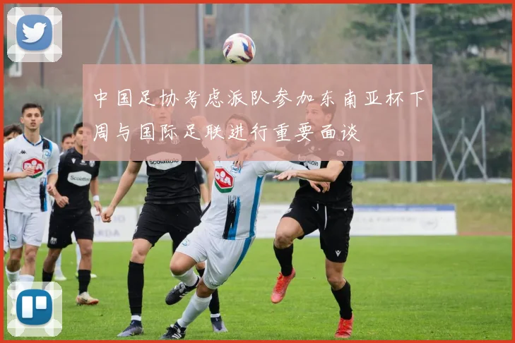 中国足协考虑派队参加东南亚杯下周与国际足联进行重要面谈