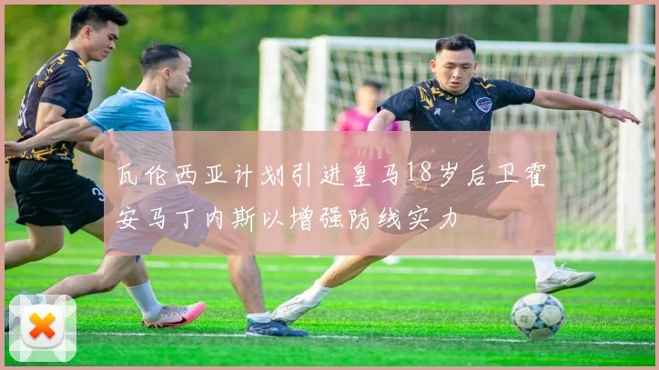 瓦伦西亚计划引进皇马18岁后卫霍安马丁内斯以增强防线实力