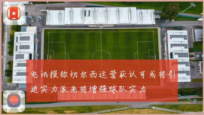 电讯报称切尔西运营获认可或将引进实力派老将增强球队实力
