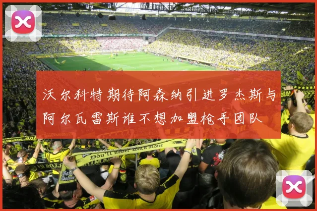 沃尔科特期待阿森纳引进罗杰斯与阿尔瓦雷斯谁不想加盟枪手团队