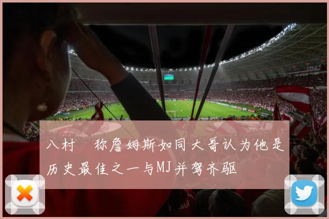 八村塁称詹姆斯如同大哥认为他是历史最佳之一与MJ并驾齐驱