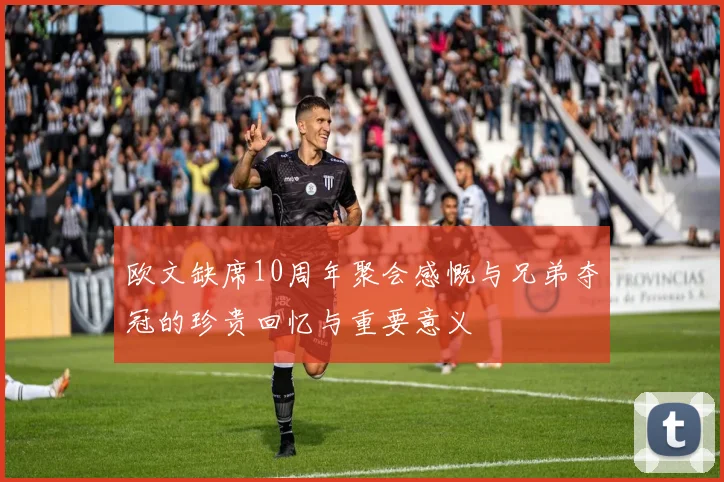 欧文缺席10周年聚会感慨与兄弟夺冠的珍贵回忆与重要意义