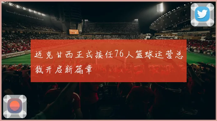 迈克甘西正式接任76人篮球运营总裁开启新篇章