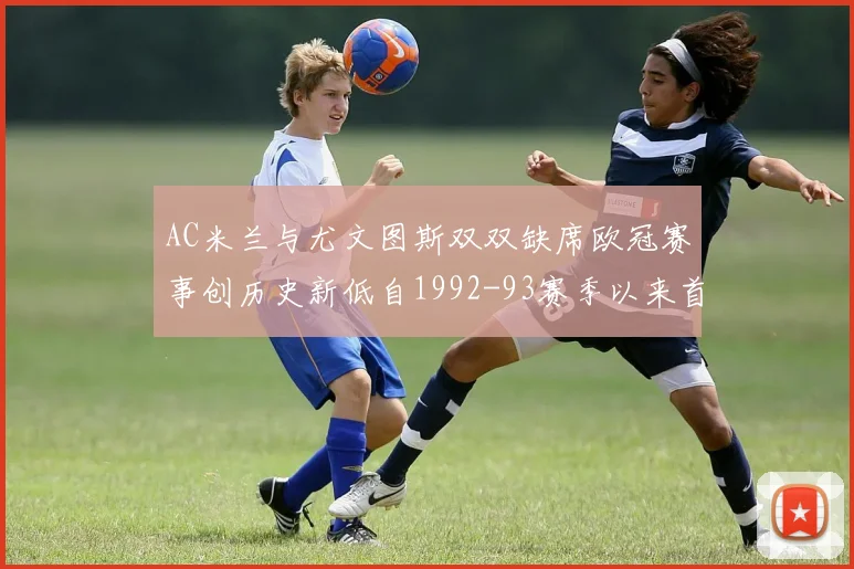AC米兰与尤文图斯双双缺席欧冠赛事创历史新低自1992-93赛季以来首次