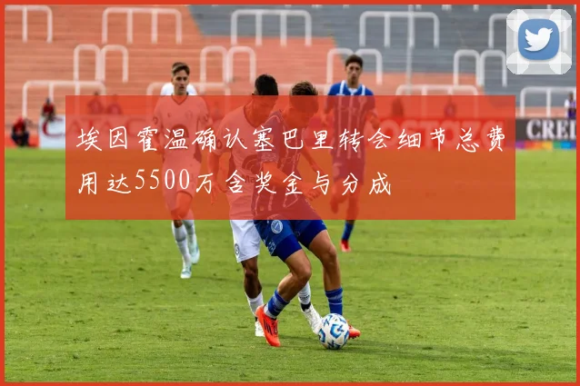 埃因霍温确认塞巴里转会细节总费用达5500万含奖金与分成