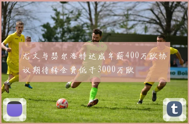尤文与瑟尔洛特达成年薪400万欧协议期待转会费低于3000万欧