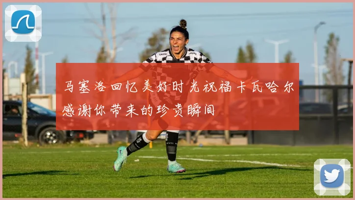 马塞洛回忆美好时光祝福卡瓦哈尔感谢你带来的珍贵瞬间