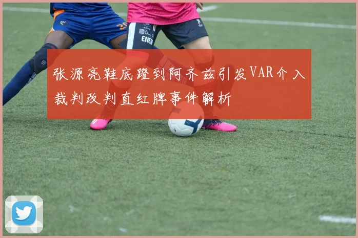 张源亮鞋底蹬到阿齐兹引发VAR介入裁判改判直红牌事件解析