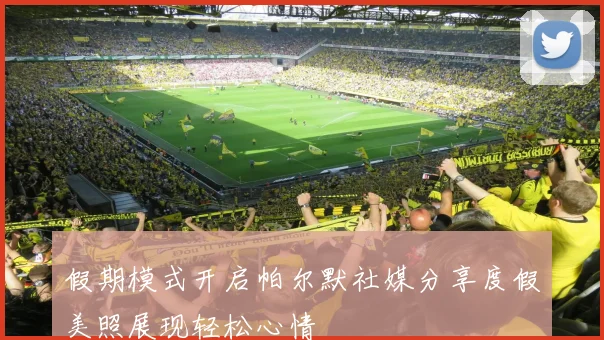假期模式开启帕尔默社媒分享度假美照展现轻松心情