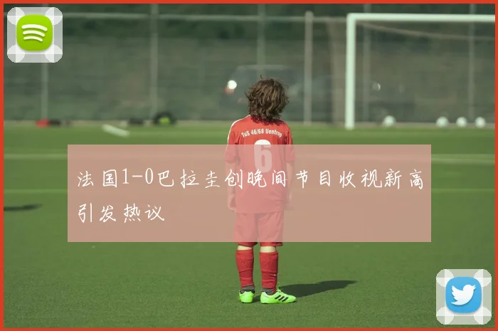 法国1-0巴拉圭创晚间节目收视新高引发热议