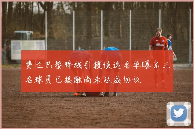 费兰巴黎锋线引援候选名单曝光三名球员已接触尚未达成协议