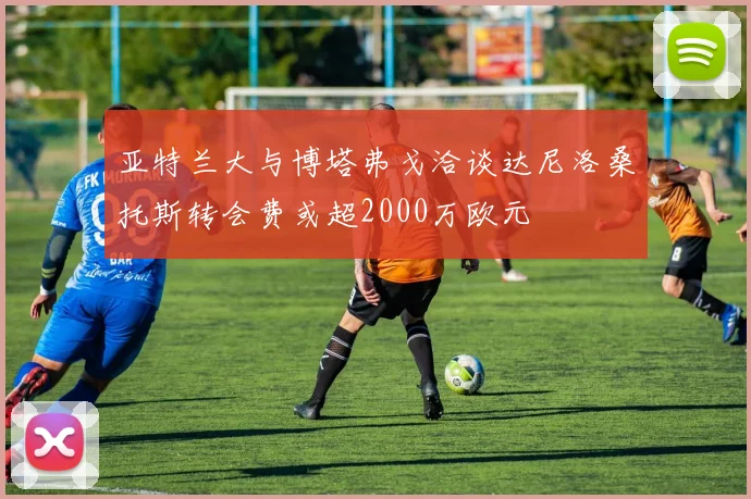 亚特兰大与博塔弗戈洽谈达尼洛桑托斯转会费或超2000万欧元