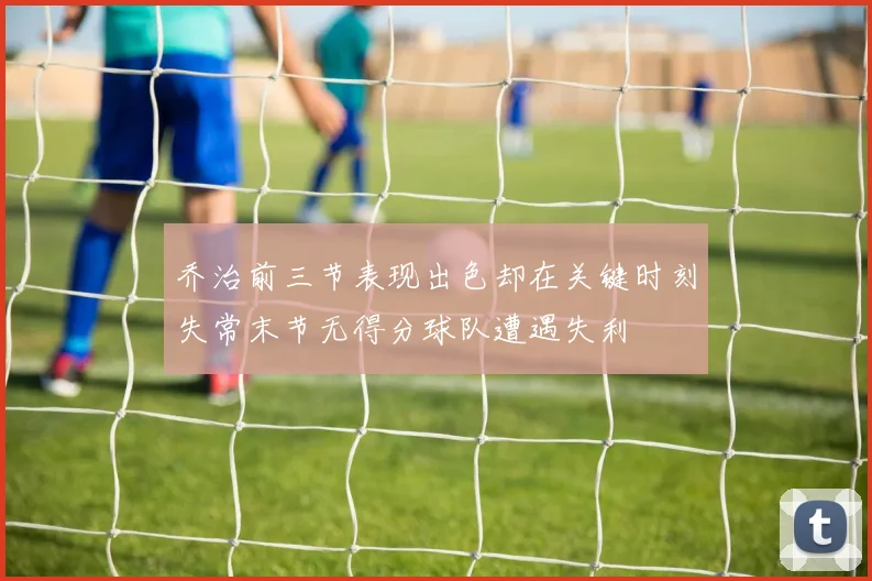 乔治前三节表现出色却在关键时刻失常末节无得分球队遭遇失利