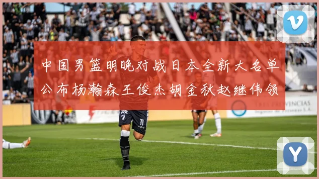 中国男篮明晚对战日本全新大名单公布杨瀚森王俊杰胡金秋赵继伟领衔出战