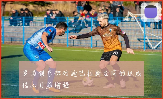 罗马俱乐部对迪巴拉新合同的达成信心日益增强