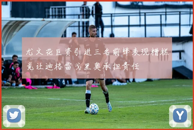 尤文花巨资引进三名前锋表现糟糕竟让迪格雷戈里奥承担责任