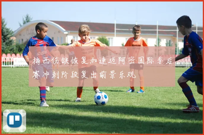 梅西伤缺恢复加速迈阿密国际季后赛冲刺阶段复出前景乐观
