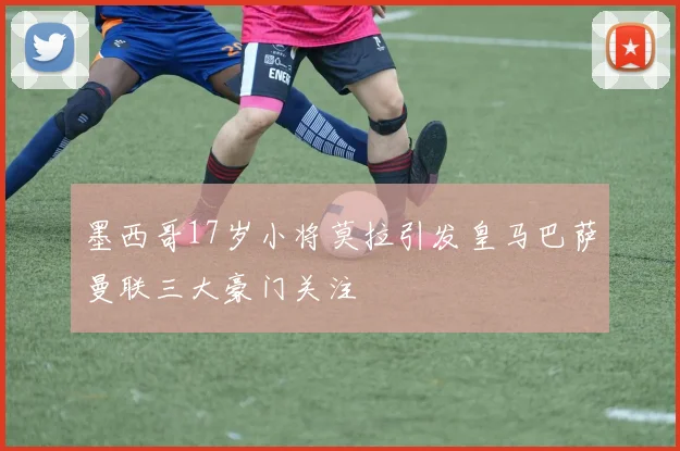 墨西哥17岁小将莫拉引发皇马巴萨曼联三大豪门关注