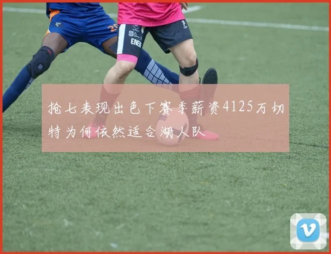 抢七表现出色下赛季薪资4125万切特为何依然适合湖人队